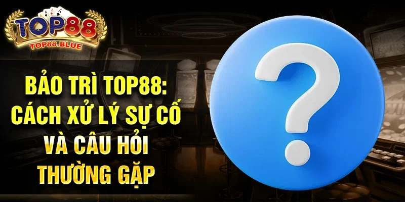 Bảo trì Top88: Cách xử lý sự cố và câu hỏi thường gặp