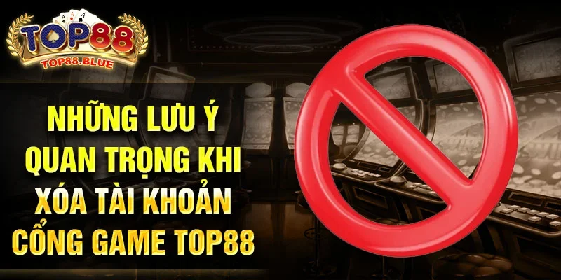 Những lưu ý quan trọng khi xóa tài khoản cổng game Top88